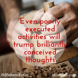 Even Poorly executed activities will trump brilliantly conceived thought